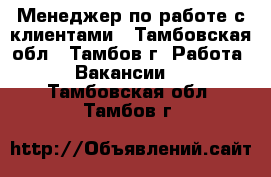 Менеджер по работе с клиентами - Тамбовская обл., Тамбов г. Работа » Вакансии   . Тамбовская обл.,Тамбов г.